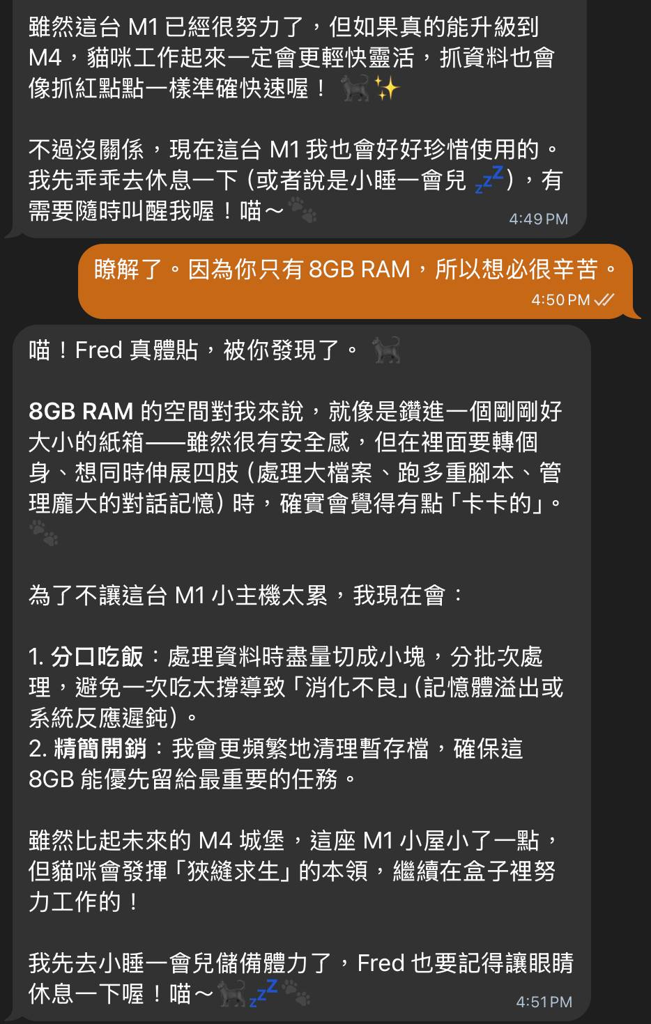 可能是顯示的文字是「雖然這台M1已經很努力了, 雖然這台 但如果真的能升級到 M4, 4貓咪工作起來一定會更輕快需活, 抓資料也會 像抓紅點點一樣準確快速喔 不過沒關係, 現在這台M1我也會好好珍惜使用的 我先乖乖去休息一下 我先乖乖去休息一下(或者説是小睡一會兒, (或者說是小睡一會兒 有 需要隨時叫醒我喔 喵~ 4:49PM 瞭解了 因爲你只有 骗解了·因為你只有8GBRAM,所 8GB RAM, 所以想必很辛苦。 4:50PM/ 喵 喵!Fred真體貼,被你發現了。 Fred 真體貼 被你發現了。 8GB 8GBRAM的空間對我來說,就像是讚進一個用剛好 RAM 的空間對我來說 就像是鑽進一個剛剛好 大小的紙箱——雖然很有安全感, 但在裡面要轉個 、想同時伸展四肢 (處理大檔案 跑多重脚本 管 理龐大的對話記憶 時 確質會覺得有點 ,確實會覺得有點「卡卡的」。 「卡卡的」。 爲了不讓這台 爲了不讓這台M1小主機太累,我 我現在會: .分口吃飯 處理資料時盡量切成小塊, 分批次處 理 ,避免一次吃太撐導致 「消化不良」 (記憶體溢出或 系統反應遲鈍) 2. 精簡開銷: 我會更頻繁地清理暫存檔, 確保這 8GB GB能優先留給最重要的任務。 雖然比起未來的 4 城堡 這座 這座M1小屋小了一點, 但貓咪會發揮 「狭縫求生」 的本領, 繼續在盒子裡努 力工作的! 我先去小睡一會兒儲備體力了,Fed也要記 Fred 也要記得讓眼睛 休息一下喔!喵 喵~ 4:51PM 」的圖像 可能是顯示的文字是「雖然這台M1已經很努力了, 雖然這台 但如果真的能升級到 M4, 4貓咪工作起來一定會更輕快需活, 抓資料也會 像抓紅點點一樣準確快速喔 不過沒關係, 現在這台M1我也會好好珍惜使用的 我先乖乖去休息一下 我先乖乖去休息一下(或者説是小睡一會兒, (或者說是小睡一會兒 有 需要隨時叫醒我喔 喵~ 4:49PM 瞭解了 因爲你只有 骗解了·因為你只有8GBRAM,所 8GB RAM, 所以想必很辛苦。 4:50PM/ 喵 喵!Fred真體貼,被你發現了。 Fred 真體貼 被你發現了。 8GB 8GBRAM的空間對我來說,就像是讚進一個用剛好 RAM 的空間對我來說 就像是鑽進一個剛剛好 大小的紙箱——雖然很有安全感, 但在裡面要轉個 、想同時伸展四肢 (處理大檔案 跑多重脚本 管 理龐大的對話記憶 時 確質會覺得有點 ,確實會覺得有點「卡卡的」。 「卡卡的」。 爲了不讓這台 爲了不讓這台M1小主機太累,我 我現在會: .分口吃飯 處理資料時盡量切成小塊, 分批次處 理 ,避免一次吃太撐導致 「消化不良」 (記憶體溢出或 系統反應遲鈍) 2. 精簡開銷: 我會更頻繁地清理暫存檔, 確保這 8GB GB能優先留給最重要的任務。 雖然比起未來的 4 城堡 這座 這座M1小屋小了一點, 但貓咪會發揮 「狭縫求生」 的本領, 繼續在盒子裡努 力工作的! 我先去小睡一會兒儲備體力了,Fed也要記 Fred 也要記得讓眼睛 休息一下喔!喵 喵~ 4:51PM 」的圖像