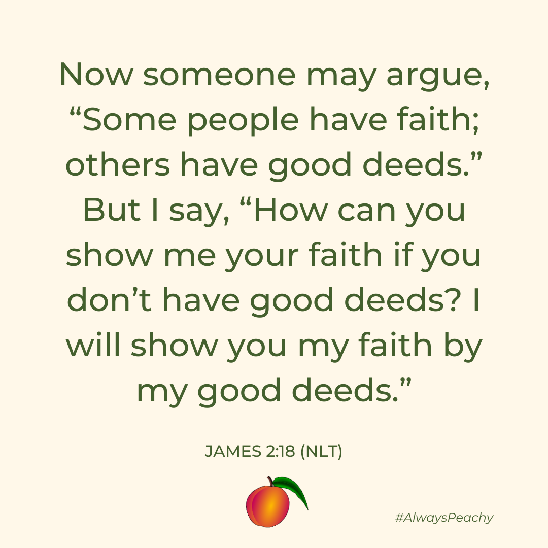Now someone may argue, “Some people have faith; others have good deeds.” But I say, “How can you show me your faith if you don’t have good deeds? I will show you my faith by my good deeds.” (James 2:18)