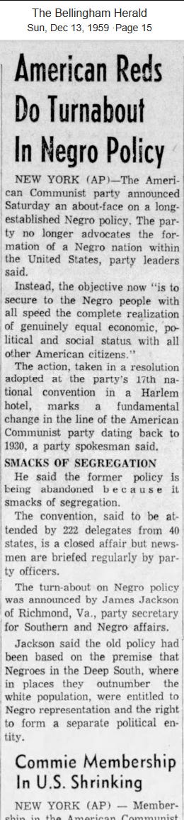 American Reds Do Turnabout in Negro Policy - Bellingham Herald - Sun Dec 13, 1959 Page 15  New York (AP) - The American Communist party announced Saturday an about-face on a long established Negro policy. The party no longer advocates the formation of a Negro nation within the United States, party leaders said. 