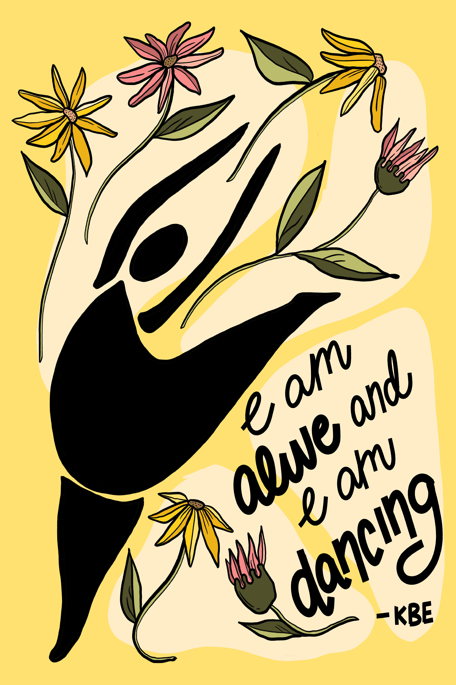 a black silhouette of a person leaping with one foot up and the other about to touch the ground with yellow and pink daisies/cone flowers above the person. The copy reads "I am alive and I am dancing" -KBE a black silhouette of a person leaping with one foot up and the other about to touch the ground with yellow and pink daisies/cone flowers above the person. The copy reads "I am alive and I am dancing" -KBE