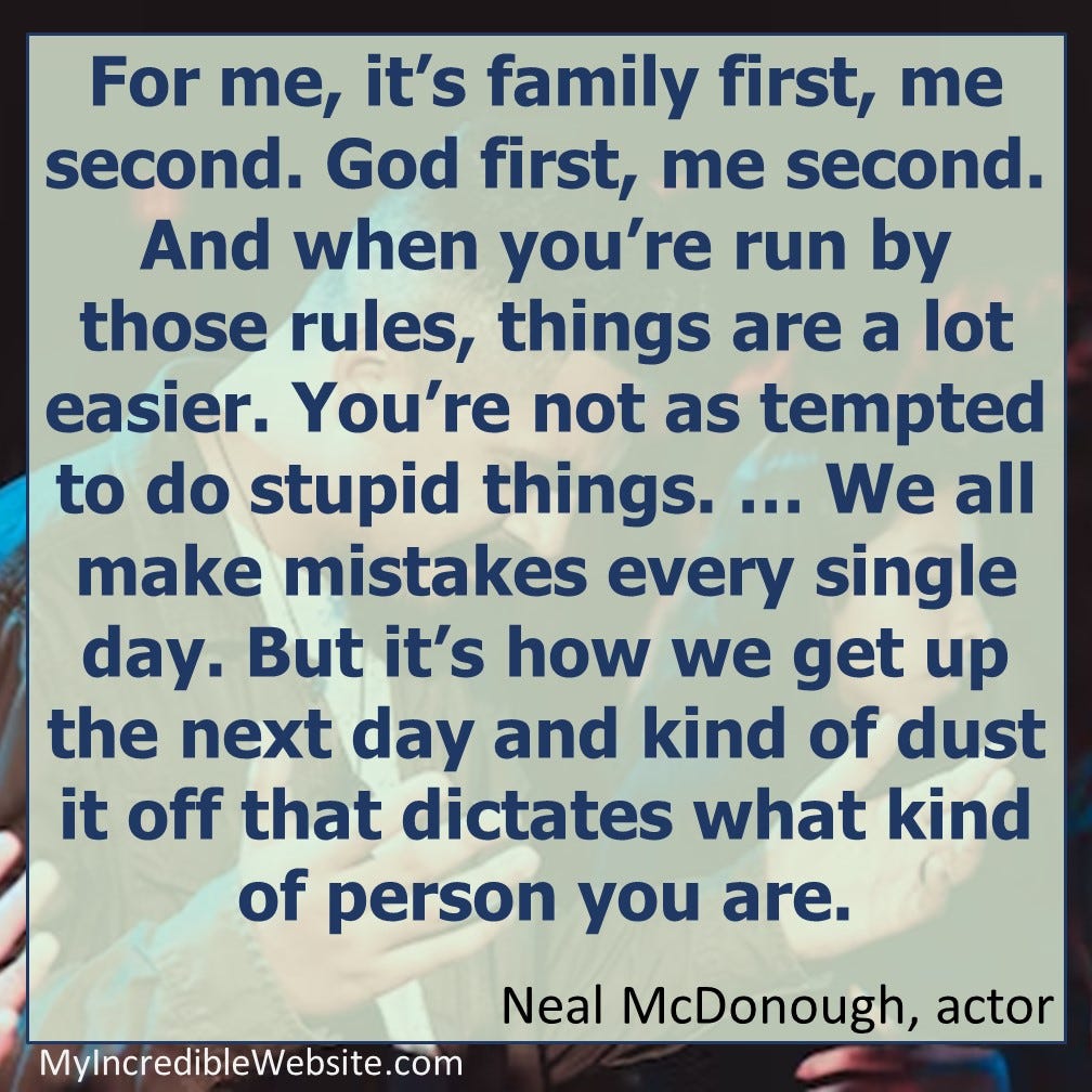 For me, it’s family first, me second. God first, me second. And when you’re run by those rules, things are a lot easier. You’re not as tempted to do stupid things. … We all make mistakes every single day. But it’s how we get up the next day and kind of dust it off that dictates what kind of person you are. — Neal McDonough, actor For me, it’s family first, me second. God first, me second. And when you’re run by those rules, things are a lot easier. You’re not as tempted to do stupid things. … We all make mistakes every single day. But it’s how we get up the next day and kind of dust it off that dictates what kind of person you are. — Neal McDonough, actor