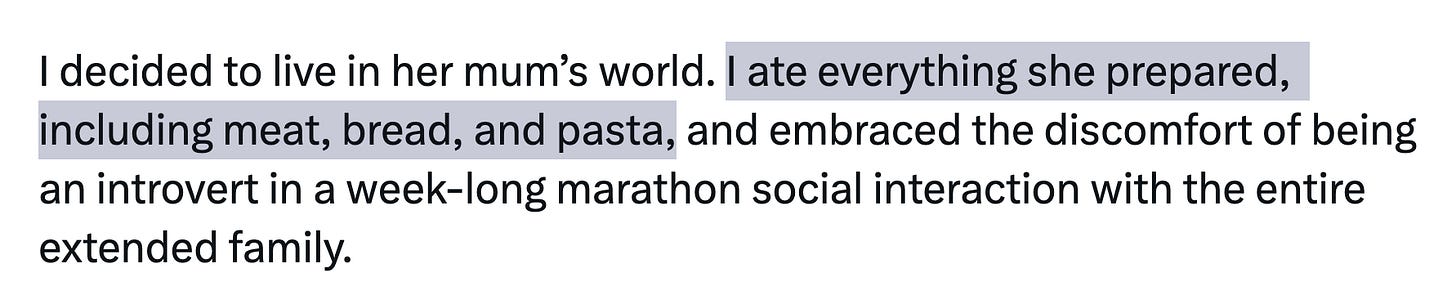 Zoomed in on: I decided to live in her mum’s world. I ate everything she prepared, including meat, bread, and pasta, and embraced the discomfort of being an introvert in a week-long marathon social interaction with the entire extended family. Zoomed in on: I decided to live in her mum’s world. I ate everything she prepared, including meat, bread, and pasta, and embraced the discomfort of being an introvert in a week-long marathon social interaction with the entire extended family.