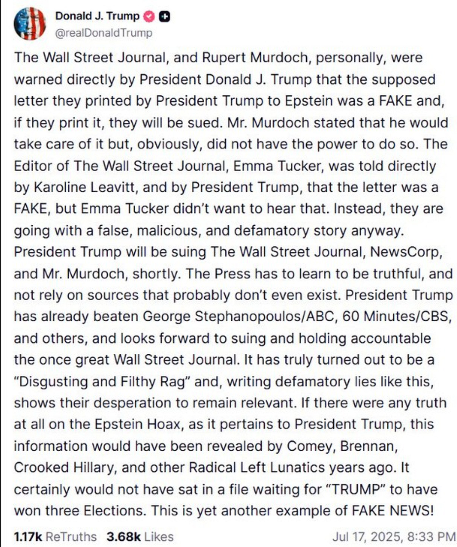 Trump on Truth Social:  Donald J. Trump @realDonaldTrump The Wall Street Journal, and Rupert Murdoch, personally, were warned directly by President Donald J. Trump that the supposed letter they printed by President Trump to Epstein was a FAKE and, if they print it, they will be sued. Mr. Murdoch stated that he would take care of it but, obviously, did not have the power to do so. The Editor of The Wall Street Journal, Emma Tucker, was told directly by Karoline Leavitt, and by President Trump, that the letter was a FAKE, but Emma Tucker didn't want to hear that. Instead, they are going with a false, malicious, and defamatory story anyway. President Trump will be suing The Wall Street Journal, NewsCorp, and Mr. Murdoch, shortly. The Press has to learn to be truthful, and not rely on sources that probably don't even exist. President Trump has already beaten George Stephanopoulos/ABC, 60 Minutes/CBS, and others, and looks forward to suing and holding accountable the once great Wall Street Journal. It has truly turned out to be a "Disgusting and Filthy Rag" and, writing defamatory lies like this, shows their desperation to remain relevant. If there were any truth at all on the Epstein Hoax, as it pertains to President Trump, this information would have been revealed by Comey, Brennan, Crooked Hillary, and other Radical Left Lunatics years ago. It certainly would not have sat in a file waiting for "TRUMP" to have won three Elections. This is yet another example of FAKE NEWS! 1.17k ReTruths 3.68k Likes Jul 17, 2025, 8:33 PM