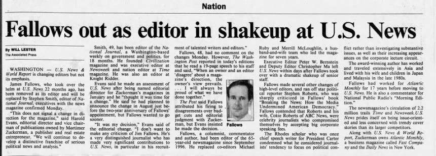 : Fallows • out as editor in shakeup at U.S. News By WILL LESTER The Associated Press WASHINGTON U.S. News &amp; World Report is changing editors but not its emphasis. James Fallows, who took over the helm at U.S. News 22 months ago, has been removed as its editor and will be replaced by Stephen Smith, editor of National Journal, executives with the news magazine confirmed Monday. "This does not signal a change in direction for the magazine," said Harold Evans, editorial director and vice chairman of publications owned by Mortimer Zuckerman, a publisher and real estate entrepreneur. "We will continue to develop a distinctive franchise of serious political news and analysis." Smith, 49, has been editor of the National Journal, a Washington-based weekly on government and politics, for 18 months. He founded Civilization magazine and was executive editor at • Newsweek and nation editor at Time magazine. He was also an editor • at Knight Ridder. Evans said made an assessment of U.S. News after being named editorial director for Zuckerman's magazines in January and he "thought it was time for a change." He 'said he had planned to announce the change in August just before the two-year anniversary of Fallows' appointment, but Fallows wanted to go sooner. "It was my decision," Evans said of the editorial change. "I don't want to make any criticism of Jim Fallows. He's a very distinguished journalist who has made very significant contributions to U.S. News, in particular in his recruit- ment of talented writers and editors." Ruby and Merrill McLoughlin, a hus- flict rather than investigating substantive Fallows, 48, had no comment on the band-and-wife team who led the maga- issues, as well as their increasing appear- " changes Monday. However, The Wash- zine for seven years. ances on the corporate lecture circuit. -ole that ington he Post read a reported 19-page in speech today's to his editions staff • Executive Editor Peter W. Bernstein The award-winning author has worked and said, "When an owner and an editor and U.S. News Deputy Editor Christopher Fallows Ma left and traveled extensively in Asia and 'disagree' about a maga- over with a within dramatic days after shakeup of senior took lived with his wife and children in Japan zine's direction, the staff. and Malaysia in the late 1980s. owner's view prevails. Fallows made several other changes of Fallows had worked for Atlantic will always be high-level editors, and ran off star politi- Monthly for 17 years before moving to proud of what we have cal reporter Stephen Roberts, who was U.S. News. He is also a commentator for done together." criticized in Fallows' book National Public Radio's "Morning EdiThe Post said Fallows "Breaking the News: How the Media tion." attributed his firing to Undermined American Democracy." The newsmagazine's circulation of 2.2 disagreements over editorial bud- . Fallows contended that Roberts and his million trails Time and Newsweek. U.S. get ~ judgment cuts and with Zucker- wife, celebrity Cokie journalists Roberts of who ABC News, compromised were News prides itself on being issue-orientman, but Evans insisted Fallows themselves by accepting big corporate ed and less concerned with trendy cover he made the decision. speaking fees. stories than its larger competitors. Fallows, a columnist, commentator The Rhodes scholar who was once Along with U.S. News &amp; World Reand author, had been editor of the 65- chief speech writer for President Carter port, Zuckerman owns Atlantic Monthly, year-old newsmagazine since September condemned what he considered journal- a business magazine called Fast Compa1996. He replaced co-editors Michael ists' tendency to focus on political con- ny and the Daily News in New York. Fallows AC
