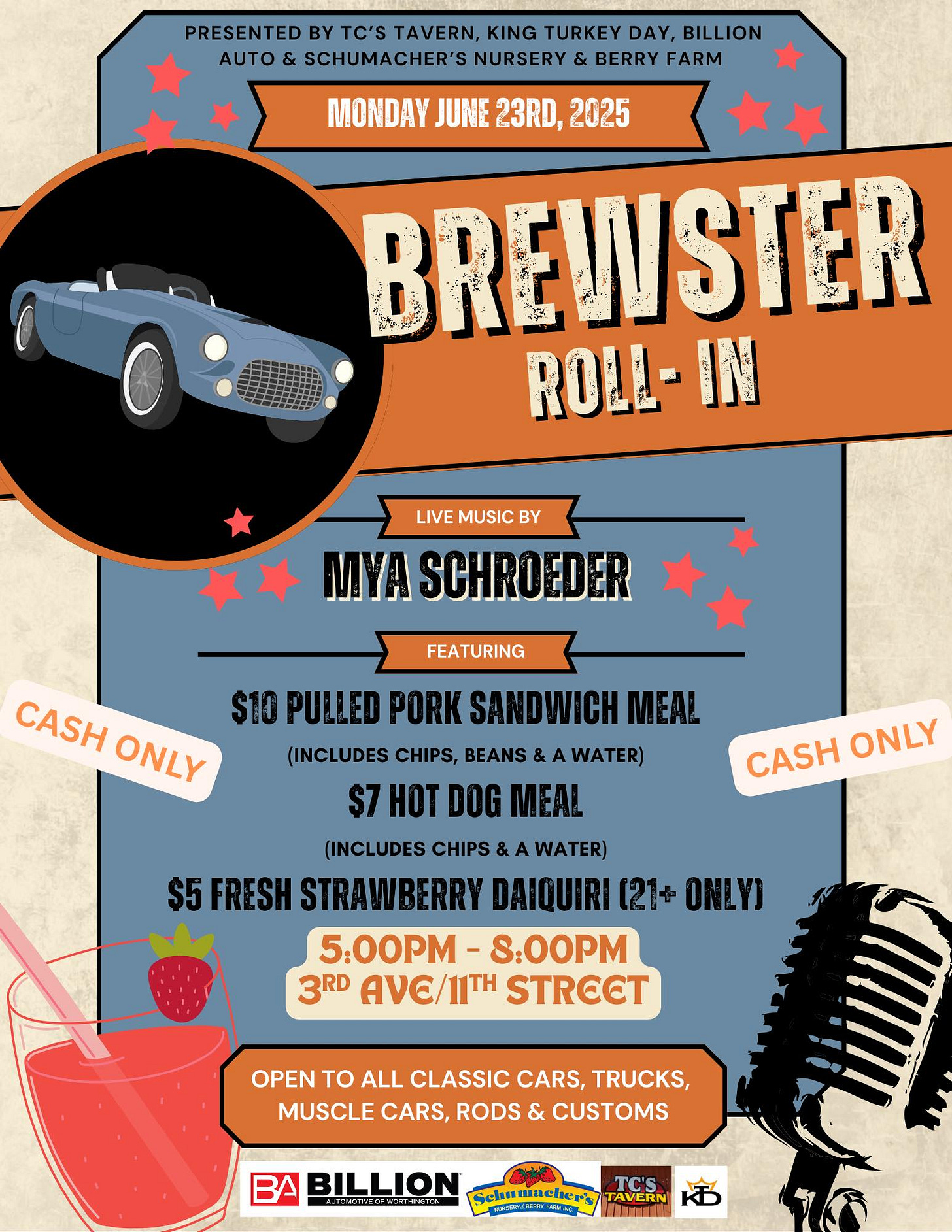 May be an image of drink and text that says 'PRESENTED BY TC'S TAVERN, KING URKEY TURKEY DAY, BILLION AUTO SCHUMACHER'S NURSERY & BERRY FARM MONDAY JUNE 23RD, 2025 BREWSTER ROLI-IN IN LIVE MUSIC BY MYA SCHROEDER FEATURING CASH $10 PULLED PORK SANDWICH MEAL ONLY (INCLUDES CHIPS, BEANS WATER) $7 HOT DOG MEAL (INCLUDES CHIPS WATER) $5 FRESH STRAWBERRY DAIQUIRI 【21分 ONLY) 5:00PM S:O0PM 3RD Αν/ИΗ STRECT CASH ONLY OPEN TO ALL CLASSIC CARS, TRUCKS, MUSCLE CARS, RODS & CUSTOMS BILLION DUAMEYIN TC'S TAVERN'
