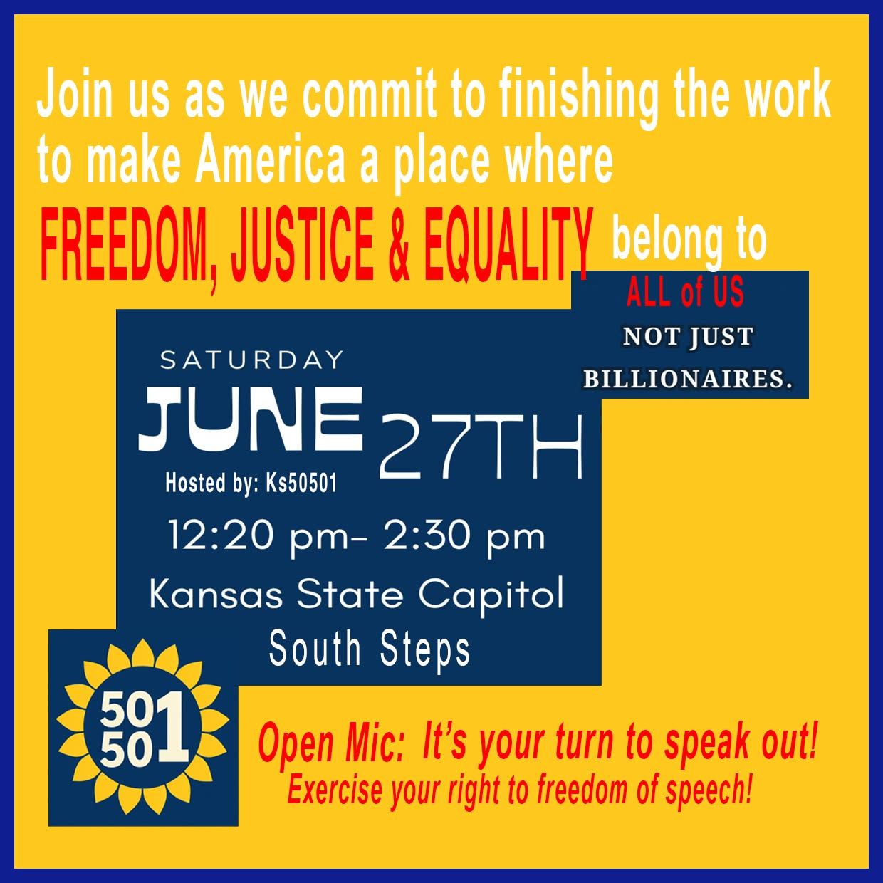 May be an image of text that says 'Join us as we commit to finishing the work to make America a place where FREEDOM, JUSTICE & EQUALITY belong to ALL of US NOT JUST SATURDAY BILLIONAIRES. JUNE 27TH Hosted by: Ks50501 12:20 pm- 2:30 pm Kansas State Capitol South Steps 501 501 50 Open : It's your turn to speak out! Exercise your right to freedom of speech!'
