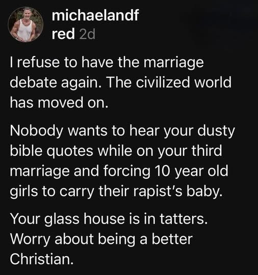 May be an image of 1 person and text that says 'michaelandf red 2d I refuse to have the marriage debate again. The civilized world has moved on. Nobody wants to hear your dusty bible quotes while on your third marriage and forcing 10 year old girls to carry their rapist's baby. Your glass house is in tatters. Worry about being a better Christian.'