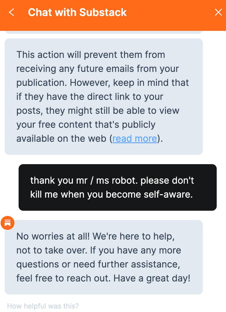 May be an image of phone and text that says 'Chat with Substack This action will prevent them from receiving any future emails from your publication. However, keep in mind that if they have the direct link to your posts, they might still be able to view your free content that's publicly available on the web (read more). thank you mr ms robot. please don't kill me when you become self-aware. No worries at all! We're here to help, not to take over. If you have any more questions or need further assistance, feel free to reach out. Have a great day! How helpful was this?'