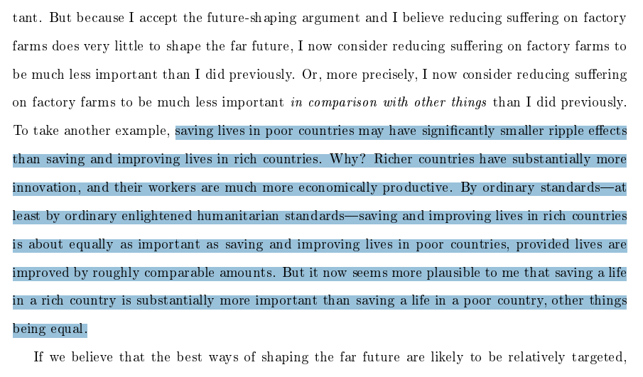 To take another example, saving lives in poor countries may have signicantly smaller ripple eects
than saving and improving lives in rich countries. Why? Richer countries have substantially more
innovation, and their workers are much more economically productive. By ordinary standardsat
least by ordinary enlightened humanitarian standardssaving and improving lives in rich countries
is about equally as important as saving and improving lives in poor countries, provided lives are
improved by roughly comparable amounts. But it now seems more plausible to me that saving a life
in a rich country is substantially more important than saving a life in a poor country, other things
being equal.
