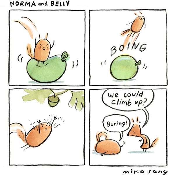 Belly the squirrel jumps onto a water balloon with a BOING! and flies into the air, attempting to grab an acorn that’s high in the tree. She falls flat on her face and when Norma the squirrel suggests that they could climb up the tree instead, Belly exclaims, “Boring!”