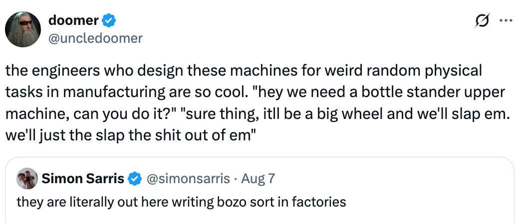   See new posts Conversation doomer @uncledoomer the engineers who design these machines for weird random physical tasks in manufacturing are so cool. "hey we need a bottle stander upper machine, can you do it?" "sure thing, itll be a big wheel and we'll slap em. we'll just the slap the shit out of em" Quote Simon Sarris @simonsarris · Aug 7 they are literally out here writing bozo sort in factories