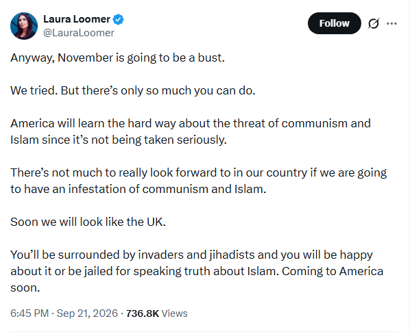 Screenshot of Sept. 21, 2026, tweet by Laura Loomer: 'Anyway, November is going to be a bust. We tried. But there’s only so much you can do. America will learn the hard way about the threat of communism and Islam since it’s not being taken seriously. There’s not much to really look forward to in our country if we are going to have an infestation of communism and Islam. Soon we will look like the UK. You’ll be surrounded by invaders and jihadists and you will be happy about it or be jailed for speaking truth about Islam. Coming to America soon.' Screenshot of Sept. 21, 2026, tweet by Laura Loomer: 'Anyway, November is going to be a bust. We tried. But there’s only so much you can do. America will learn the hard way about the threat of communism and Islam since it’s not being taken seriously. There’s not much to really look forward to in our country if we are going to have an infestation of communism and Islam. Soon we will look like the UK. You’ll be surrounded by invaders and jihadists and you will be happy about it or be jailed for speaking truth about Islam. Coming to America soon.'