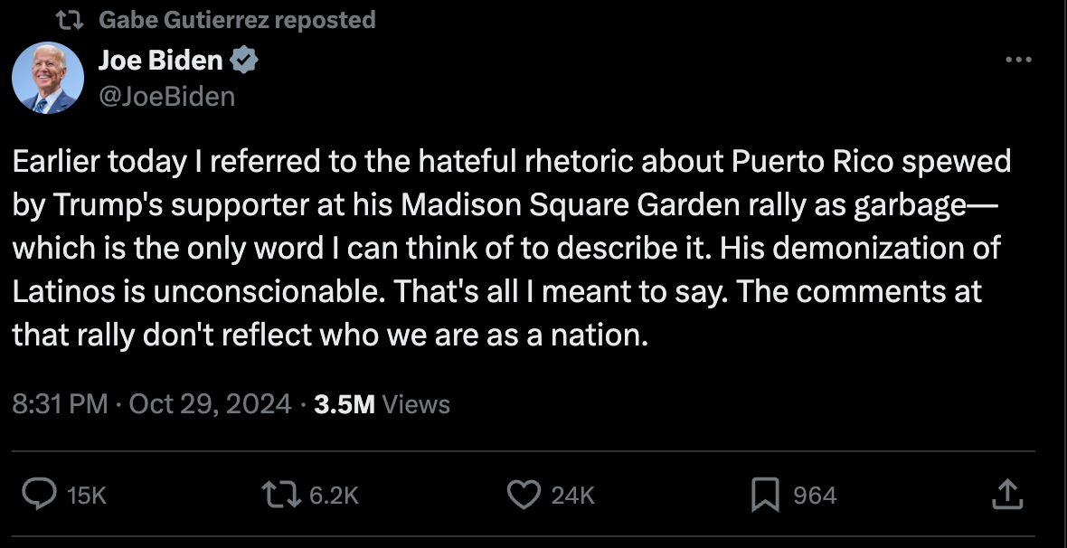 Earlier today I referred to the hateful rhetoric about Puerto Rico spewed by Trump's supporter at his Madison Square Garden rally as garbage—which is the only word I can think of to describe it. His demonization of Latinos is unconscionable. That's all I meant to say. The comments at that rally don't reflect who we are as a nation. Earlier today I referred to the hateful rhetoric about Puerto Rico spewed by Trump's supporter at his Madison Square Garden rally as garbage—which is the only word I can think of to describe it. His demonization of Latinos is unconscionable. That's all I meant to say. The comments at that rally don't reflect who we are as a nation.