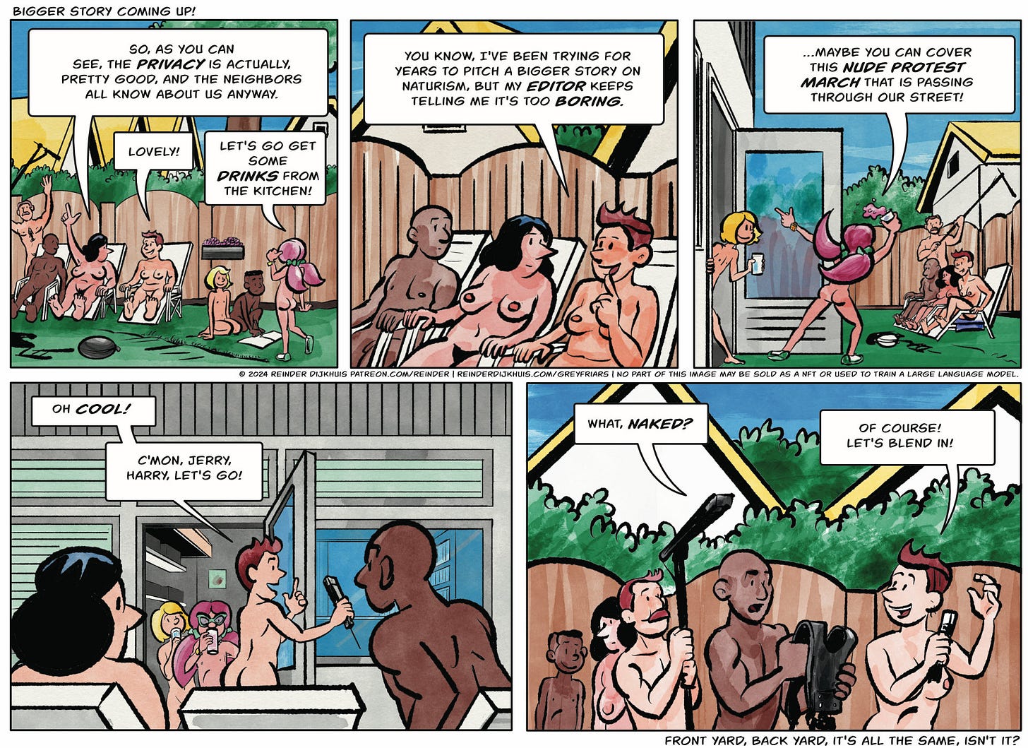 Panel 1. Terry, her crew, Gertrude and the kids are lounging together in Gertrude's back yard; all are now nude. Gertrude is indicating the fence and her surroundings. Gertrude: So, as you can see, the privacy is actually, pretty good, and the neighbors all know about us anyway. Terry: Lovely! Caroline: Let's go get some drinks from the kitchen!  Panel 2. Terry: You know, I've been trying for years to pitch a bigger story on naturism, but my editor keeps telling me it's too boring.  Panel 3. Caroline re-emerges from inside the house, gesturing excitedly and spilling her drink. Caroline: …Maybe you can cover this nude protest march that is passing through our street.  Panel 4. Terry jumps up, beckoning her cameraman. Terry: Oh cool! C'mon, Jerry, Harry, let's go!  Panel 5. Jerry the cameraman and Harry the boom mic operator have got up and are ready to go, but they're still dubious. Jerry: What, naked? Terry: Of course! Let's blend in!