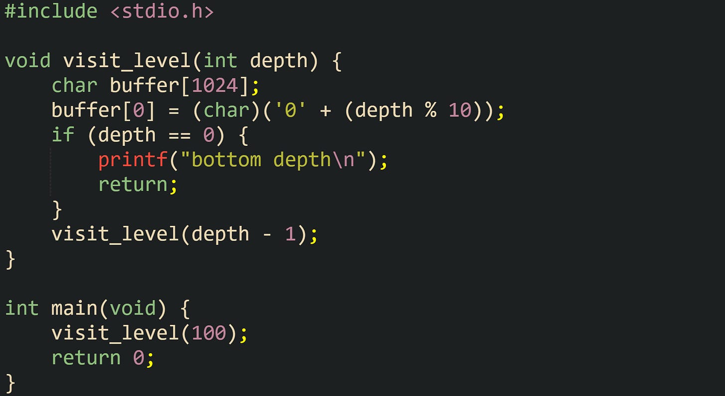#include <stdio.h>  void visit_level(int depth) {     char buffer[1024];     buffer[0] = (char)('0' + (depth % 10));     if (depth == 0) {         printf("bottom depth\n");         return;     }     visit_level(depth - 1); }  int main(void) {     visit_level(100);     return 0; }