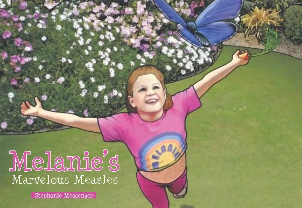 Cover of 2012 children's book showing a happy little girl in a pink t-shirt with her name, Melanie, printed on it. The shirt is raised to reveal that she has red measles spots all over her stomach (but not her face?). Seen from above, she joyfully plays in a yard with a lush flower garden, and reaches up toward a beautiful blue butterfly. The girl is also carrying a carrot in one hand, to emphasize the book's false claim that eating healthy foods will prevent viral infections. Text: 'Melanie's Marvelous Measles' and author name 'Stephanie Messenger' Cover of 2012 children's book showing a happy little girl in a pink t-shirt with her name, Melanie, printed on it. The shirt is raised to reveal that she has red measles spots all over her stomach (but not her face?). Seen from above, she joyfully plays in a yard with a lush flower garden, and reaches up toward a beautiful blue butterfly. The girl is also carrying a carrot in one hand, to emphasize the book's false claim that eating healthy foods will prevent viral infections. Text: 'Melanie's Marvelous Measles' and author name 'Stephanie Messenger'