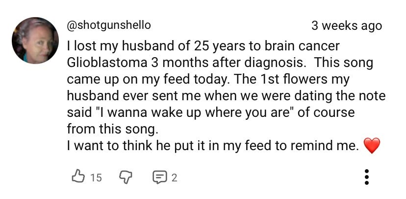 "I lost my husband of 25 years to brain cancer Glioblastoma 3 months after diagnosis. This song came up on my feed today. The 1st flowers my husband ever sent me when we were dating the note said "I wanna wake up where you are" of course from this song. I want to think he put it in my feed to remind me. <3"