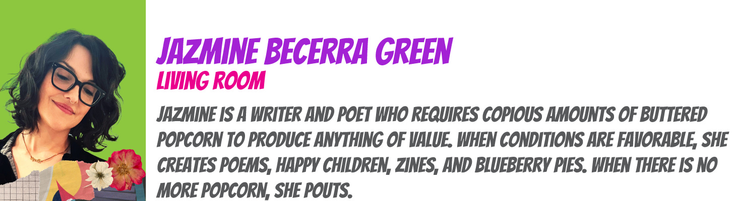 Jazmine Becerra Green is a writer and poet who requires copious amounts of buttered popcorn to produce anything of value. When conditions are favorable, she creates poems, happy children, zines, and blueberry pies. When there is no more popcorn, she pouts.