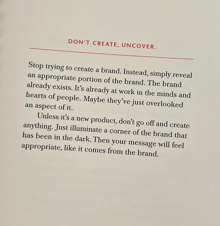 first photo is of the creative companion book, second is a quote about "don't create, uncover" it says "Stop trying to create a brand. Instead, simply reveal an appropriate portion of the brand. The brand already exists. It’s already at work in the minds and hearts of people. Maybe they’ve just overlooked an aspect of it. Unless it’s a new product, don’t go off and create anything. Just illuminate a corner of the brand that has been in the dark. Then your message will feel appropriate, like it comes from the brand."
