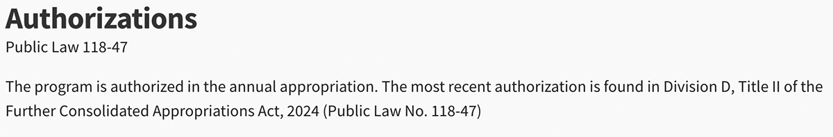 The program is authorized in the annual appropriation. The most recent authorization is found in Division D, Title II of the Further Consolidated Appropriations Act, 2024 (Public Law No. 118-47) The program is authorized in the annual appropriation. The most recent authorization is found in Division D, Title II of the Further Consolidated Appropriations Act, 2024 (Public Law No. 118-47)