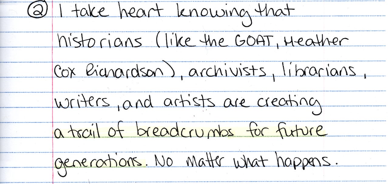 2. I take heart knowing that historians (like the GOAT Heather Cox Richardson, archivists, librarians, writers, and artists are leaving a trail of breadcrumbs for future generations. No matter what happens. 2. I take heart knowing that historians (like the GOAT Heather Cox Richardson, archivists, librarians, writers, and artists are leaving a trail of breadcrumbs for future generations. No matter what happens.