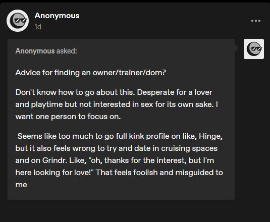 Anonymous asked: Advice for finding an owner/trainer/dom? Don’t know how to go about this. Desperate for a lover and playtime but not interested in sex for its own sake. I want one person to focus on. Seems like too much to go full kink profile on like, Hinge, but it also feels wrong to try and date in cruising spaces and on Grindr. Like, “oh, thanks for the interest, but I’m here looking for love!” That feels foolish and misguided to me