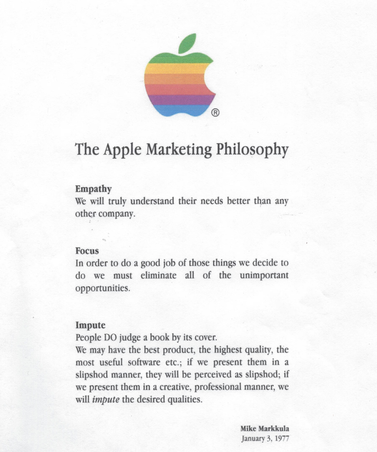 (Six-color Apple logo.) The Apple Marketing Philosophy /  Empathy / We will truly understand their needs better than any other company.  Focus / In order to do a good job of those things we decide to do we must eliminate all of the unimportant opportunities. Impute / People DO judge a book by its cover. We may have the best product, the highest quality, the most useful software etc.; if we present them in a slipshod manner, they will be perceived as slipshod; if we present them in a creative, professional manner, we will impute the desired qualities.  Mike Markkula January 3, 1977