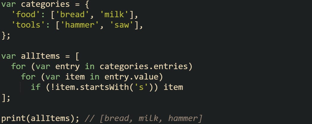 var categories = {   'food': ['bread', 'milk'],   'tools': ['hammer', 'saw'], };  var allItems = [   for (var entry in categories.entries)     for (var item in entry.value)       if (!item.startsWith('s')) item ];  print(allItems); // [bread, milk, hammer]
