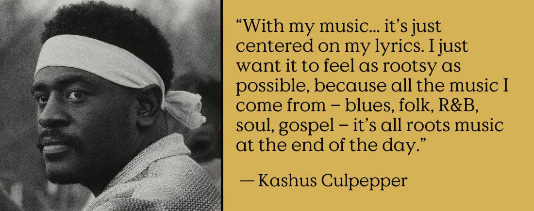 “With my music... it’s just centered on my lyrics. I just want it to feel as rootsy as possible, because all the music I come from – blues, folk, R&B, soul, gospel – it’s all roots music at the end of the day.” - Kashus Culpepper