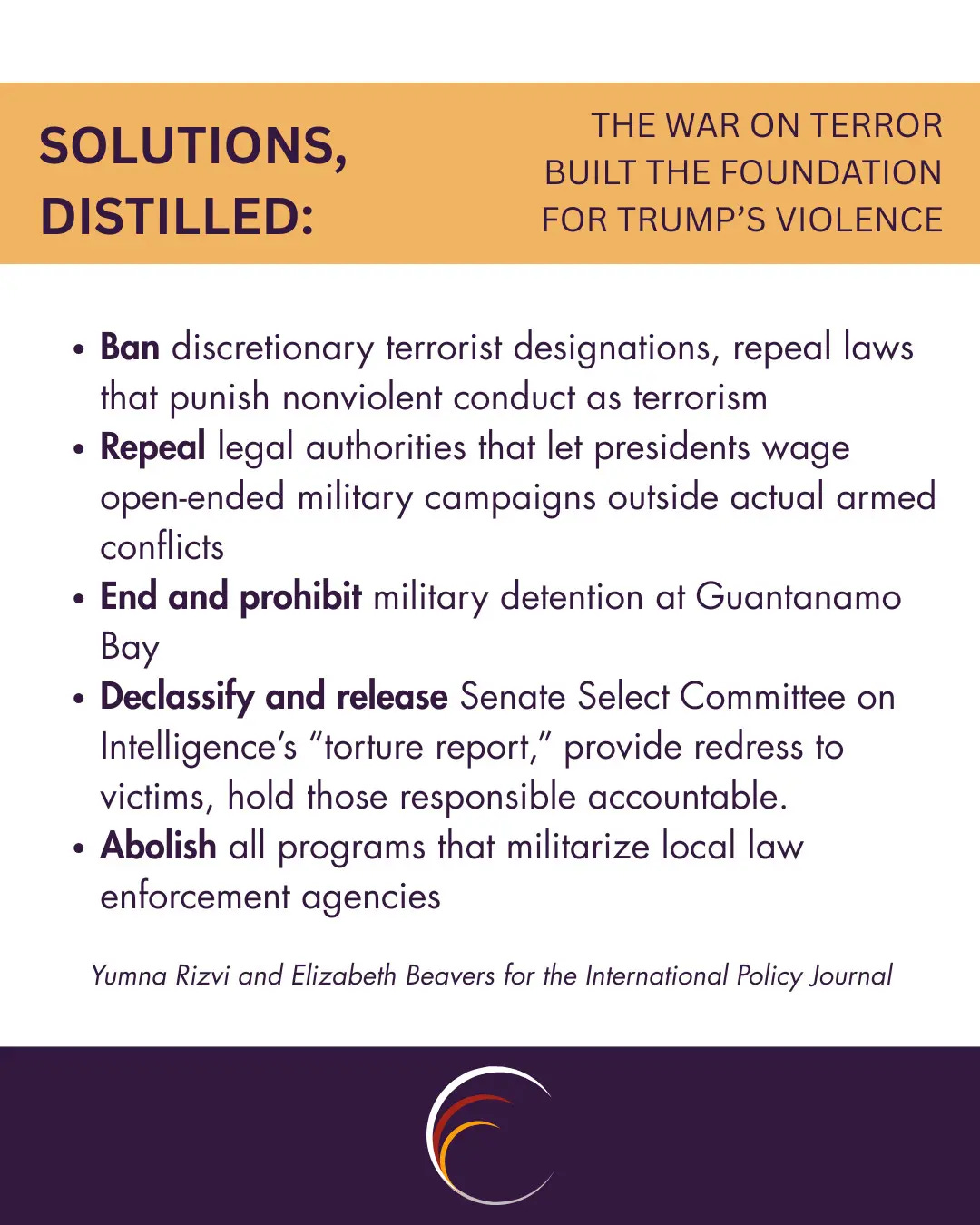 Ban discretionary terrorist designations, repeal laws that punish nonviolent conduct as terrorism
Repeal legal authorities that let presidents wage open-ended military campaigns outside actual armed conflicts
End and prohibit military detention at Guantanamo Bay
Declassify and release Senate Select Committee on Intelligence’s “torture report,” provide redress to victims, hold those responsible accountable.
Abolish all programs that militarize local law enforcement agencies
