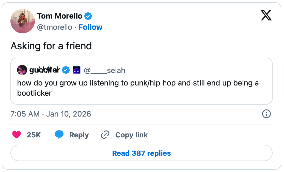 January 10, 2026 tweet by Tom Morello, reading "Asking for a friend." The tweet quotes a tweet by guccifer that reads, "how do you grow up listening to punk/hip hop and still end up being a bootlicker." January 10, 2026 tweet by Tom Morello, reading "Asking for a friend." The tweet quotes a tweet by guccifer that reads, "how do you grow up listening to punk/hip hop and still end up being a bootlicker."