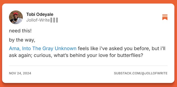 Image of a Substack note from Tobi Odeyale of Jollof-Write that says: need this! by the way, Ama, Into the Gray Unknown feels like i've asked you before, but i'll ask again; curious, what's behind your love for butterflies?
