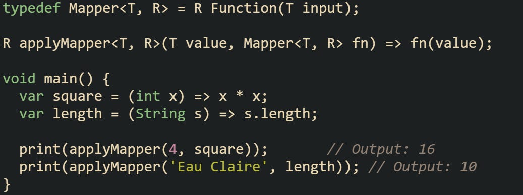 typedef Mapper<T, R> = R Function(T input);  R applyMapper<T, R>(T value, Mapper<T, R> fn) => fn(value);  void main() {   var square = (int x) => x * x;   var length = (String s) => s.length;    print(applyMapper(4, square));       // Output: 16   print(applyMapper('Eau Claire', length)); // Output: 10 }
