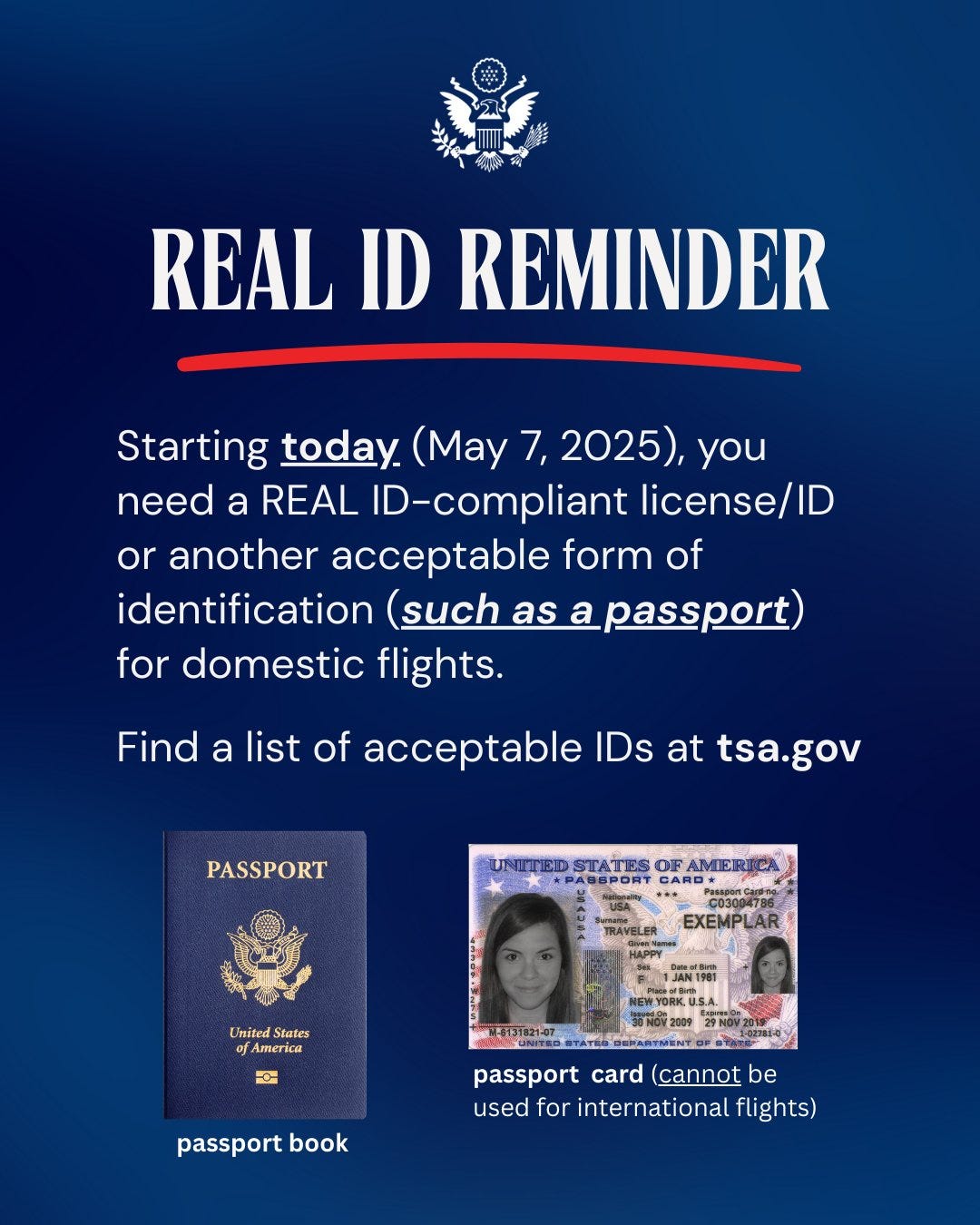 Real ID Reminder: Starting today (May 7, 2025), you need a REAL ID-compliant license/ID or another acceptable form of identification (such as a passport) for domestic flights. Find a list of acceptable IDs at tsa.gov