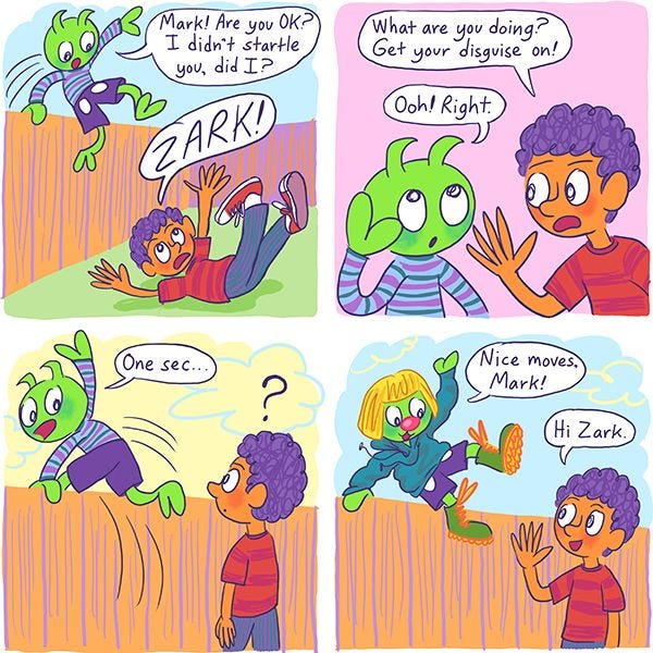 Zark, a green alien, jumps over a fence into Mark's yard. "Mark! Are you ok? I didn't startle you, did I?" he asks. "Zark!" exclaims Mark, a boy with purple hair. He reminds Zark to put his human disguise on, and Zark jumps back over the fence. He reappears wearing a blue sweatshirt, green boots, and a blonde wig. Zark, a green alien, jumps over a fence into Mark's yard. "Mark! Are you ok? I didn't startle you, did I?" he asks. "Zark!" exclaims Mark, a boy with purple hair. He reminds Zark to put his human disguise on, and Zark jumps back over the fence. He reappears wearing a blue sweatshirt, green boots, and a blonde wig.