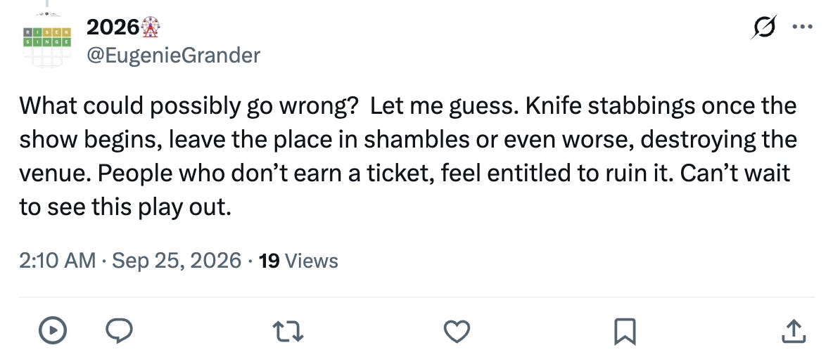 What could possibly go wrong? Let me guess. Knife stabbings once the show begins, leave the place in shambles or even worse, destroying the venue. People who don’t earn a ticket, feel entitled to ruin it. Can’t wait to see this play out. What could possibly go wrong? Let me guess. Knife stabbings once the show begins, leave the place in shambles or even worse, destroying the venue. People who don’t earn a ticket, feel entitled to ruin it. Can’t wait to see this play out.