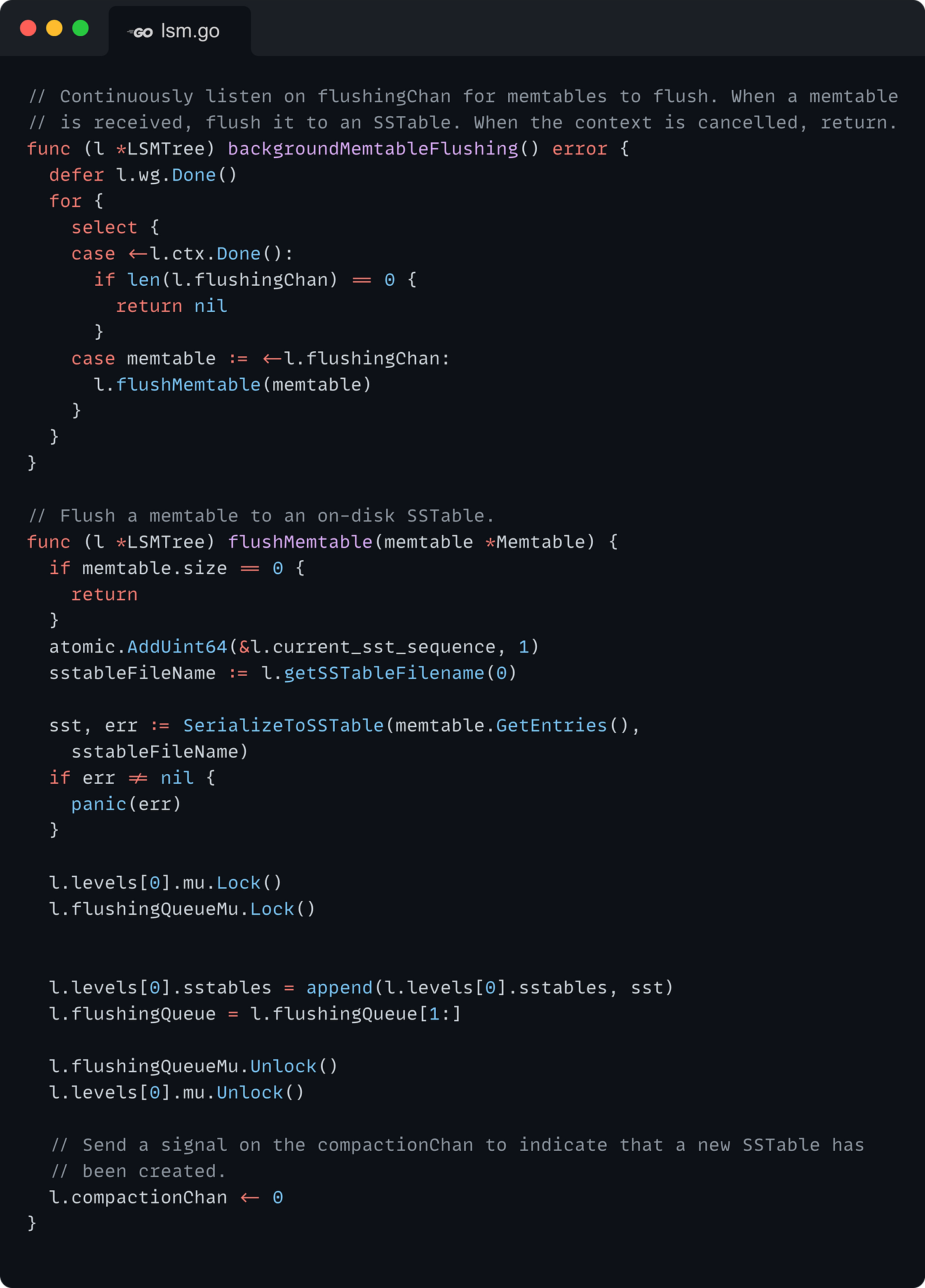 // Continuously listen on flushingChan for memtables to flush. When a memtable // is received, flush it to an SSTable. When the context is cancelled, return. func (l *LSMTree) backgroundMemtableFlushing() error {   defer l.wg.Done()   for {     select {     case <-l.ctx.Done():       if len(l.flushingChan) == 0 {         return nil       }     case memtable := <-l.flushingChan:       l.flushMemtable(memtable)     }   } }  // Flush a memtable to an on-disk SSTable. func (l *LSMTree) flushMemtable(memtable *Memtable) {   if memtable.size == 0 {     return   }   atomic.AddUint64(&l.current_sst_sequence, 1)   sstableFileName := l.getSSTableFilename(0)    sst, err := SerializeToSSTable(memtable.GetEntries(),     sstableFileName)   if err != nil {     panic(err)   }    l.levels[0].mu.Lock()   l.flushingQueueMu.Lock()     l.levels[0].sstables = append(l.levels[0].sstables, sst)   l.flushingQueue = l.flushingQueue[1:]    l.flushingQueueMu.Unlock()   l.levels[0].mu.Unlock()    // Send a signal on the compactionChan to indicate that a new SSTable has   // been created.   l.compactionChan <- 0 }