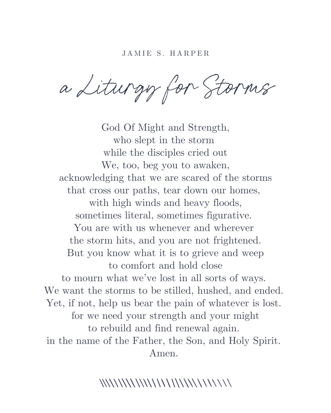 A Liturgy for Storms: God of Might and Strength who slepp in the storm while the disciples cried out. We, too, beg you to awaken, acknowledging that we are scared of the storms that cross our paths, tear down our homes, with high winds and heavy floods, sometimes literal, sometimes figurative. You are with us whenever and wherever the storm hits, and you are not frightened. But you know what it is to grieve and weep to comfort and hold close to mourn what we've lost in all sorts of ways. We want the storms to be stilled, hushed, and ended. Yet, if not, help us bear the pain of whatever is lost for we need your strength and your might to rebuild and find renewal again. In the name of the Father, Son, and Holy Spirit. Amen.