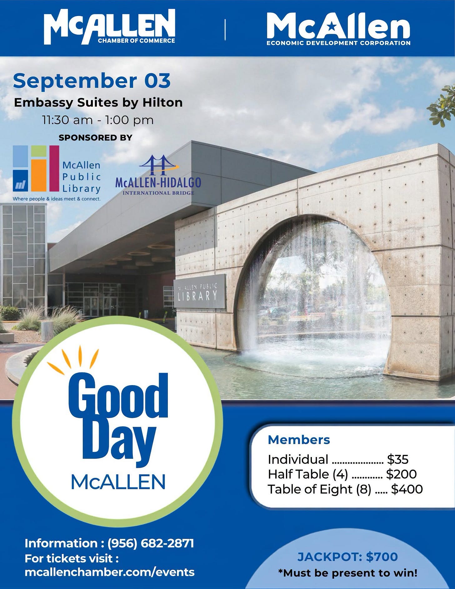 May be an image of text that says 'MCALLEN OF FCOMMERCE CHAMBER CHAMBEROFCOMMERCE McAllen DEVELOPMENT ECONOMICDEVELOPMENTCORPORATION CORPORATION September 03 Embassy Suites by Hilton 11：30 am 1:00 pm SPONSORED BY McAllen អេ Library Where & idein /1 meet&can cannect McALLEN-HIDALG HIDALG INTERNATIONAL BRIDG LIBRARY Good Day McALLEN Members Individual $35 Half Table (4) 4).......... ..........$2 $200 Table of Eight (8) (8)..... $400 Information: (956) 682-2871 For Forticketsvisit: tickets visit: maallenchamber.com/events JACKPOT: $700 *Must be present to win!'