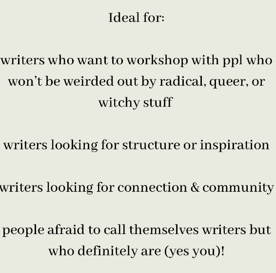 ~3 days on zoom~ *daily rituals to support  your writing practice   *writing prompts *peer review workshops *collective support/connection   *tips for publishing *recommended readings   Ideal for:  writers who want to workshop with ppl who won’t be weirded out by radical, queer, or witchy stuff   writers looking for structure or inspiration  writers looking for connection & community   people afraid to call themselves writers but who definitely are (yes you)!