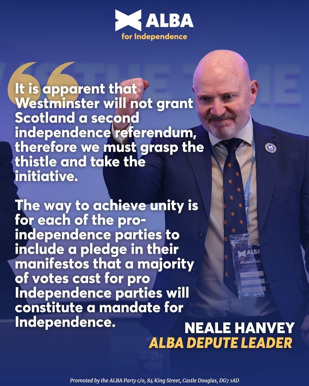 May be an image of 1 person and text that says "ALBA for Independence Itis It is apparent that Westminster will not grant Scotland a second independence referendum, therefore we must grasp the thistle and take the initiative. The way to achieve unity is for each of the pro- independence parties to include α pledge in their manifestos that α majority of votes cast for pro Independence parties will constitute a mandate for Independence. XALBA DELEGATEAS NEALE HANVEY ALBA DEPUTE LEADER ALBA Party clo King Street, Castle Douglas, DG7 1AD"