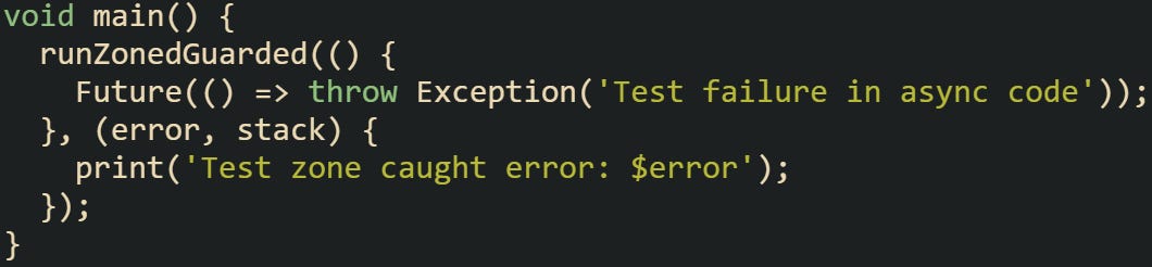 void main() {   runZonedGuarded(() {     Future(() => throw Exception('Test failure in async code'));   }, (error, stack) {     print('Test zone caught error: $error');   }); }