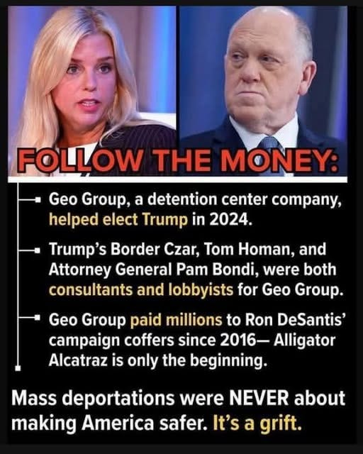 May be an image of 2 people and text that says 'FOLLOW THE MONEY: Geo Group, a detention center company, helped elect Trump in 2024. Trump's Border Czar, Tom Homan, and Attorney General Pam Bondi, were both consultants and lobbyists for Geo Group. Geo Group paid millions to Ron DeSantis' campaign coffers since 2016- Alligator Alcatraz is only the beginning. Mass deportations were NEVER making America safer. It's a grift. about'