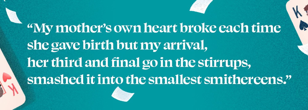 "My mother's own heart broke each time she gave birth but my arrival, her third and final go in the stirrups, smashed it into the smallest smithereens."
