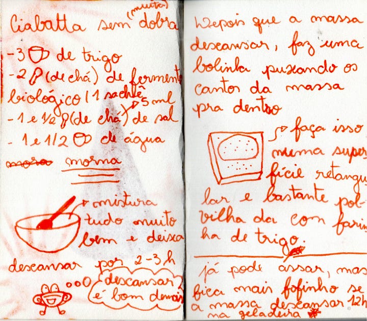 Imagem 1: Esta é uma imagem de um caderno de receitas aberto, com uma caligrafia manual em caneta vermelha sobre um papel levemente amarelado. O texto está dividido em duas colunas, correspondentes às duas páginas do caderno, e inclui pequenos desenhos simples (estilo doodle) que ilustram as etapas. Aqui está a descrição detalhada do conteúdo: Página da Esquerda: Ingredientes e Início No topo, o título diz: "Ciabatta sem dobra (muito fácil)". Abaixo, a lista de ingredientes utiliza desenhos para representar as medidas: 3 xícaras de trigo (representadas por um desenho de xícara). 2 colheres de chá de fermento biológico seco (ou 1 sachê). 1 e 1/2 colher de chá de sal. 1 e 1/2 xícara de água morna. No meio da página, há um desenho de uma tigela com uma colher dentro. Ao lado, a instrução: "mistura tudo muito bem e deixa descansar por 2-3h". No rodapé, um desenho de um personagem pequeno e fofinho deitado, relaxando, com a frase: "descansar é bom demais". Página da Direita: Modelagem e Dicas O texto continua no topo: "Depois que a massa descansar, faz uma bolinha puxando os cantos da massa pra dentro". Há um desenho de um retângulo pontilhado representando a bancada. A instrução reforça: "faça isso numa superfície retangular e bastante polvilhada com farinha de trigo". Na parte inferior, uma dica importante escrita de forma enfática: "já pode assar, mas fica mais fofinho se a massa descansar 12h na geladeira". Há um pequeno desenho de um floco de neve ao lado da palavra geladeira. Imagem 2: Página da Esquerda Desenho de um forno: No topo, há um esboço de um forno com a instrução para preaquecer por 30 minutos. Instruções de cozimento: O texto diz para assar por 20 minutos em uma forma untada ou forrada com papel manteiga/tapetinho de silicone. Dica para a crosta: Há um desenho de pequenos cubos e a explicação de que colocar pedrinhas de gelo na forma ajuda a criar a "casquinha" crocante do pão. Página da Direita Alternativa ao gelo: O texto explica que, em vez do gelo, pode-se colocar um recipiente com água fria na prateleira abaixo da forma do pão. Diagrama: Um esquema visual mostra o "pão" em cima e a "água" logo abaixo para ilustrar o posicionamento no forno. Finalização: Na parte inferior, há um desenho de um pão sobre uma tábua de madeira com a frase: "e tá pronto o pãozinho".