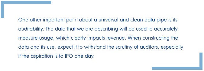 One other important point about a universal and clean data pipe is its auditability. The data that we are describing will be used to accurately measure usage, which clearly impacts revenue. When constructing the data and its use, expect it to withstand the scrutiny of auditors, especially if the aspiration is to IPO one day.