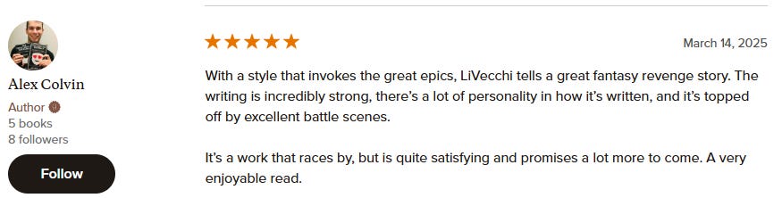 With a style that invokes the great epics, LiVecchi tells a great fantasy revenge story. The writing is incredibly strong, there’s a lot of personality in how it’s written, and it’s topped off by excellent battle scenes.  It’s a work that races by, but is quite satisfying and promises a lot more to come. A very enjoyable read.