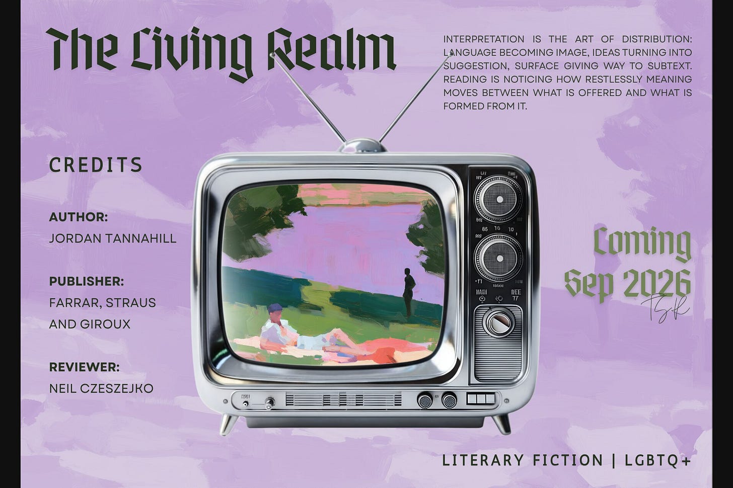 Title card for "The Living Realm" by Jordan Tannahill (Farrar, Straus and Giroux). A retro TV sits on a lavender canvas; its screen displays an impressionistic, painterly illustration of men by a body of water, one lounging on a blanket in the foreground and another standing in the distance. The textured brushstrokes also bleed into the background as a faint layer. Includes a block of text about the art of interpretation, the genres Literary Fiction and LGBTQ+, review credits for Neil Czeszejko, and a September 2026 publication date. Part of the Literary Review series at The Subtext Review. Title card for "The Living Realm" by Jordan Tannahill (Farrar, Straus and Giroux). A retro TV sits on a lavender canvas; its screen displays an impressionistic, painterly illustration of men by a body of water, one lounging on a blanket in the foreground and another standing in the distance. The textured brushstrokes also bleed into the background as a faint layer. Includes a block of text about the art of interpretation, the genres Literary Fiction and LGBTQ+, review credits for Neil Czeszejko, and a September 2026 publication date. Part of the Literary Review series at The Subtext Review.