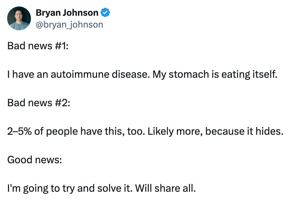 Tweet from @bryan_johnson that reads, "Bad news #1:   I have an autoimmune disease. My stomach is eating itself.  Bad news #2:   2–5% of people have this, too. Likely more, because it hides.  Good news:   I'm going to try and solve it. Will share all."
