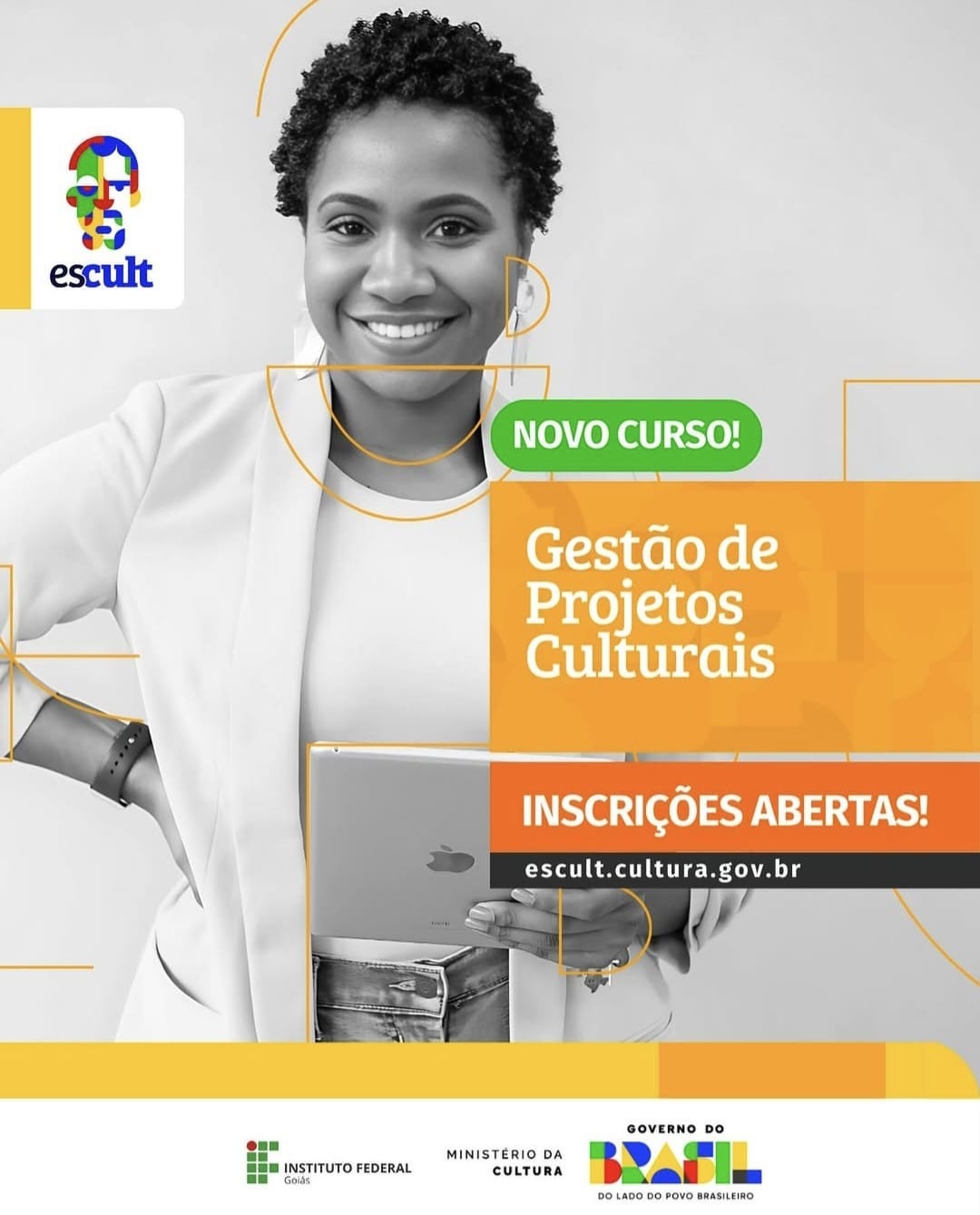 #descrevemospravocê  Card digital de divulgação do curso "Gestão de Projetos Culturais", com destaque para o aviso "Inscrições Abertas!". O site para inscrição é: escult.cultura.gov.br. Um selo verde no topo anuncia: "Novo curso!". A iniciativa é do programa Escult, em parceria com o Instituto Federal de Goiás, o Ministério da Cultura e o Governo Federal.  A imagem principal mostra uma mulher negra, jovem, sorridente, em uma foto em preto e branco. Ela está de frente, com cabelo curto e crespo, usando blazer claro sobre camiseta branca. Ela segura um tablet na altura da cintura, apoiado com as duas mãos. Elementos gráficos em linhas laranjas e amarelas contornam partes do corpo da mulher, sugerindo dinamismo. A foto está parcialmente sobreposta por uma faixa laranja com o nome do curso em letras brancas.  No canto superior esquerdo, aparece o logotipo do programa Escult, formado por uma cabeça estilizada com formas coloridas e a palavra “escult” em azul. Na parte inferior do card, sobre fundo branco, estão os logotipos do Instituto Federal de Goiás, do Ministério da Cultura e do Governo Federal, com a marca "Brasil — do lado do povo brasileiro".